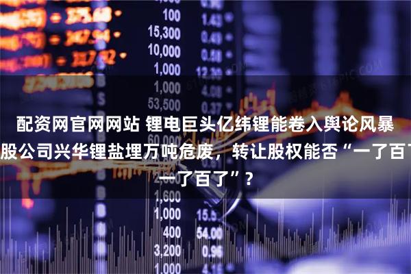 配资网官网网站 锂电巨头亿纬锂能卷入舆论风暴：参股公司兴华锂盐埋万吨危废，转让股权能否“一了百了”？