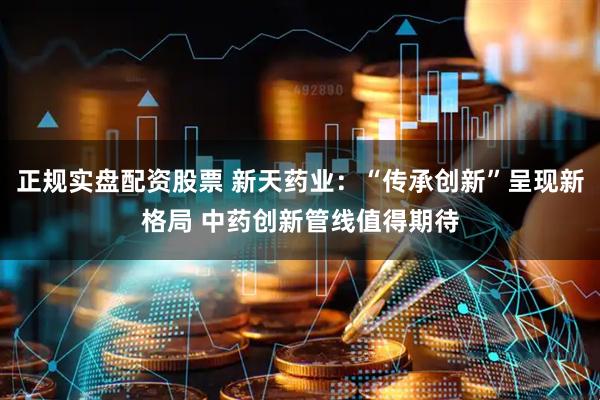 正规实盘配资股票 新天药业：“传承创新”呈现新格局 中药创新管线值得期待
