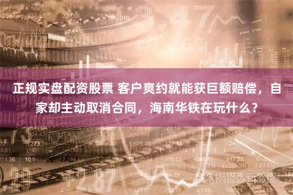 正规实盘配资股票 客户爽约就能获巨额赔偿，自家却主动取消合同，海南华铁在玩什么？