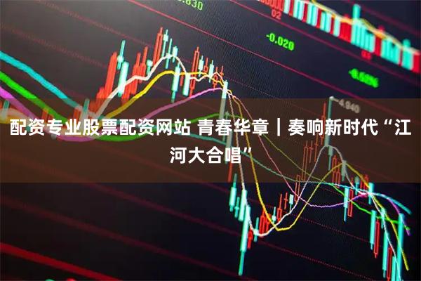 配资专业股票配资网站 青春华章｜奏响新时代“江河大合唱”