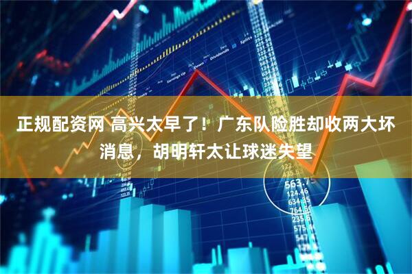 正规配资网 高兴太早了！广东队险胜却收两大坏消息，胡明轩太让球迷失望