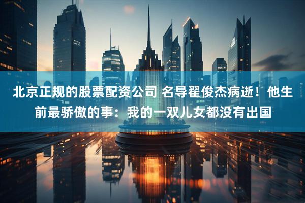 北京正规的股票配资公司 名导翟俊杰病逝！他生前最骄傲的事：我的一双儿女都没有出国