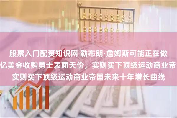 股票入门配资知识网 勒布朗·詹姆斯可能正在做人生最亏买卖，120亿美金收购勇士表面天价，实则买下顶级运动商业帝国未来十年增长曲线