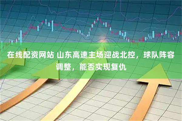 在线配资网站 山东高速主场迎战北控，球队阵容调整，能否实现复仇
