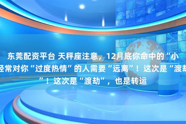 东莞配资平台 天秤座注意，12月底你命中的“小人劫”将至，经常对你“过度热情”的人需要“远离”！这次是“渡劫”，也是转运