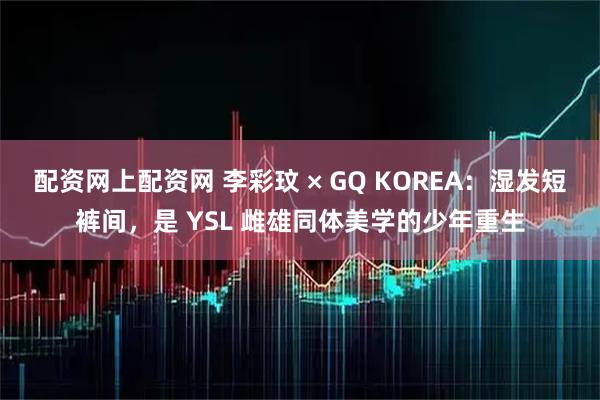 配资网上配资网 李彩玟 × GQ KOREA：湿发短裤间，是 YSL 雌雄同体美学的少年重生