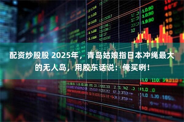 配资炒股股 2025年，青岛姑娘指日本冲绳最大的无人岛，用胶东话说：俺买咧！