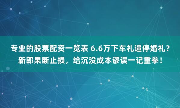 专业的股票配资一览表 6.6万下车礼逼停婚礼？新郎果断止损，给沉没成本谬误一记重拳！