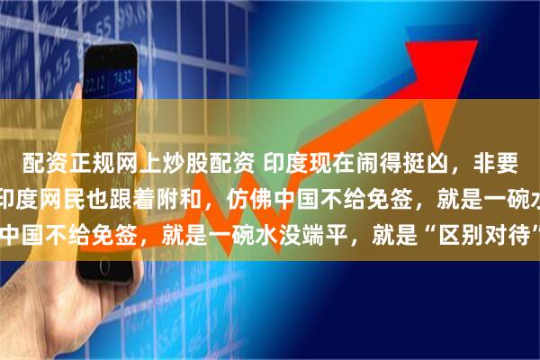 配资正规网上炒股配资 印度现在闹得挺凶，非要中国给他们免签，不少印度网民也跟着附和，仿佛中国不给免签，就是一碗水没端平，就是“区别对待”