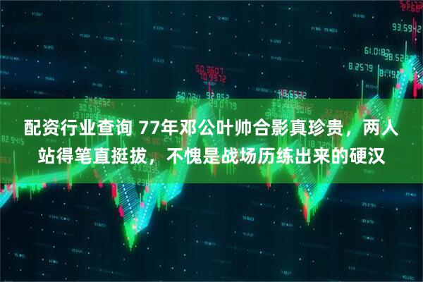 配资行业查询 77年邓公叶帅合影真珍贵，两人站得笔直挺拔，不愧是战场历练出来的硬汉