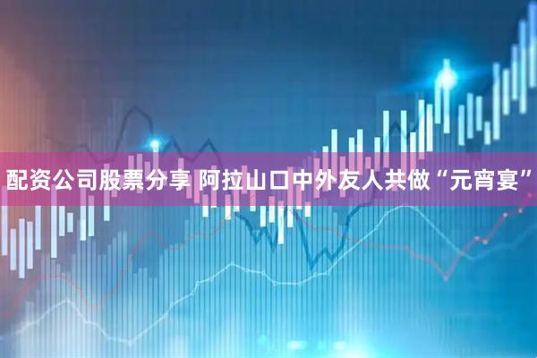 配资公司股票分享 阿拉山口中外友人共做“元宵宴”