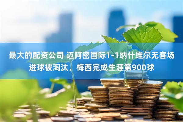 最大的配资公司 迈阿密国际1-1纳什维尔无客场进球被淘汰，梅西完成生涯第900球