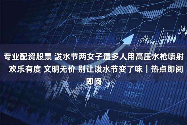 专业配资股票 泼水节两女子遭多人用高压水枪喷射  欢乐有度 文明无价 别让泼水节变了味｜热点即阅