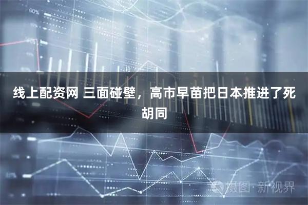 线上配资网 三面碰壁，高市早苗把日本推进了死胡同