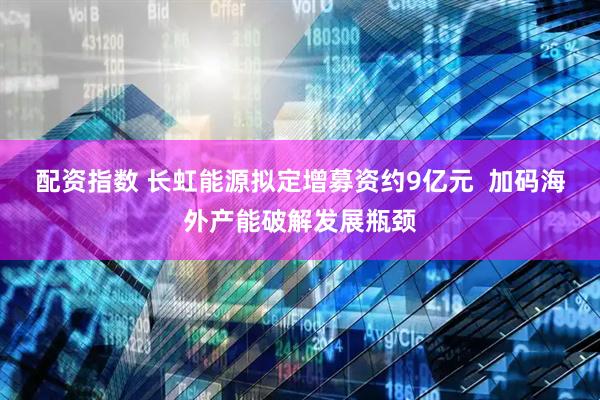 配资指数 长虹能源拟定增募资约9亿元  加码海外产能破解发展瓶颈