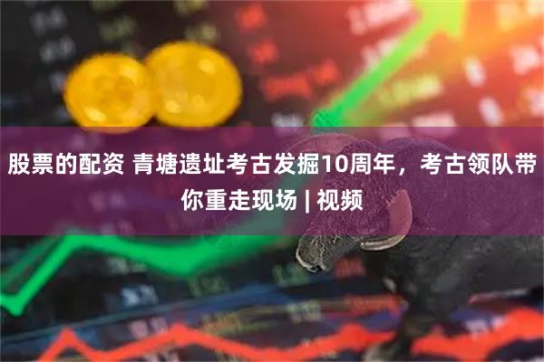 股票的配资 青塘遗址考古发掘10周年，考古领队带你重走现场 | 视频