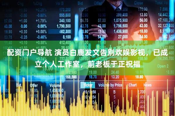 配资门户导航 演员白鹿发文告别欢娱影视，已成立个人工作室，前老板于正祝福